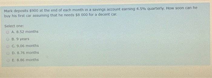 Mark deposits $900 at the end of each month in a savings account earning 4.5% quarterly. How soon can he
buy his first car assuming that he needs $8 000 for a decent car.
Select one:
A. 8.52 months
B. 9 years
OC. 9.06 months
D. 8.76 months
OE. 8.86 months