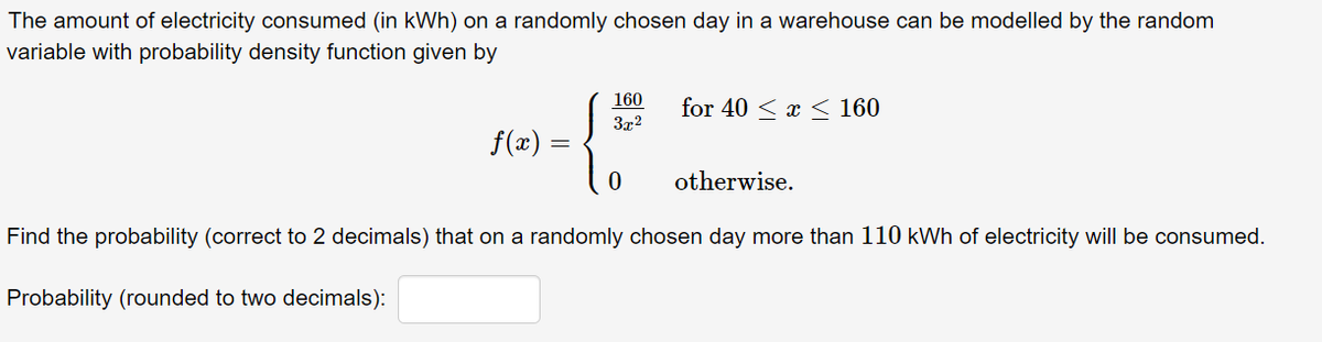 The amount of electricity consumed (in kWh) on a randomly chosen day in a warehouse can be modelled by the random
variable with probability density function given by
160
for 40 < x < 160
3x2
f(x) =
otherwise.
Find the probability (correct to 2 decimals) that on a randomly chosen day more than 110 kWh of electricity will be consumed.
Probability (rounded to two decimals):
