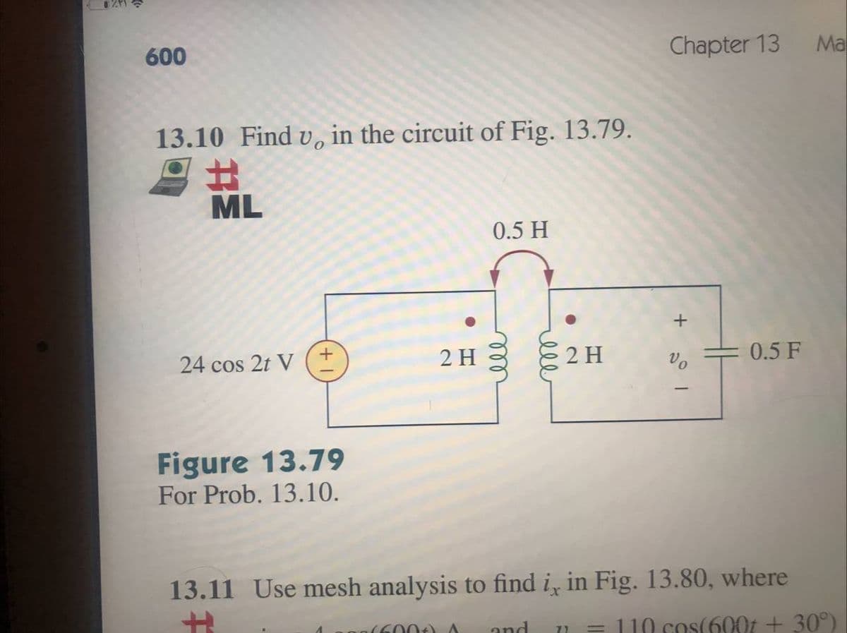 Chapter 13
Ma
600
13.10 Find v, in the circuit of Fig. 13.79.
%23
ML
0.5 H
2 H
2 H
0.5 F
24 cos 2t V
Figure 13.79
For Prob. 13.10.
13.11 Use mesh analysis to find i̟ in Fig. 13.80, where
and
= 110 cos(600t + 30°)
(600t) A
ell
ell
+
