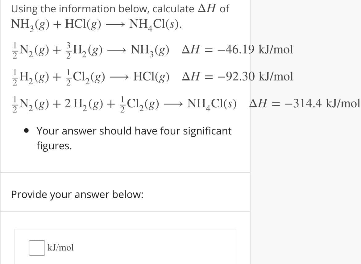 Using the information below, calculate AH of
NH3(g) + HCI(g)
NH,CI(s).
N, (8) + H, (8)
NH,(g) AH = -46.19 kJ/mol
>
H, (g) + Cl,(8) →
HCl(g) AH = -92.30 kJ/mol
N, (8) + 2 H, (g) +Cl,(g)
NH,Cl(s) AH = –314.4 kJ/mol
• Your answer should have four significant
figures.
Provide your answer below:
kJ/mol
