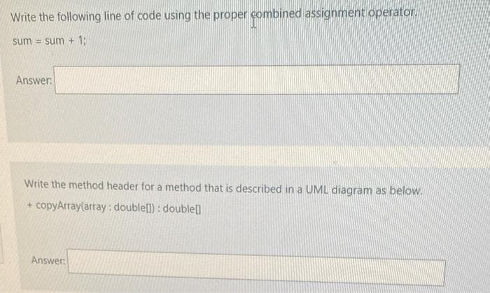 Write the following line of code using the proper combined assignment operator.
sum = sum + 1:
Answer
Write the method header for a method that is described in a UML diagram as below.
+ copyArray(array : double(l) : double
Answer:
