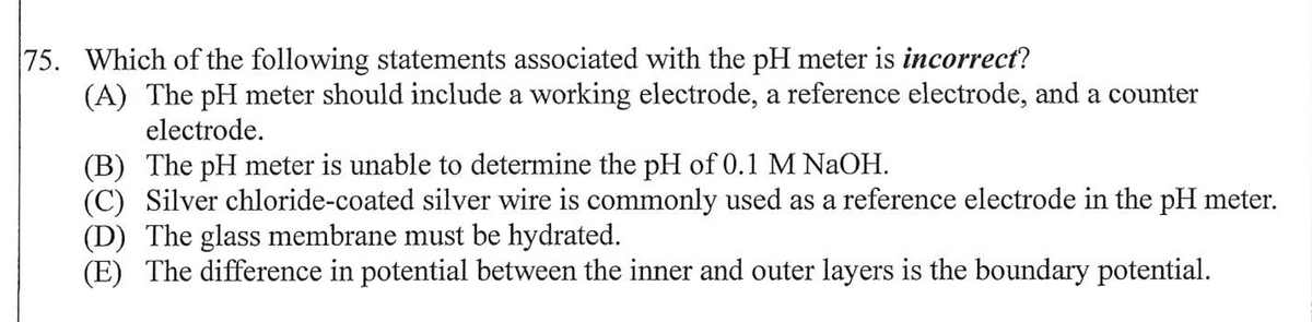 75. Which of the following statements associated with the pH meter is incorrect?
(A) The pH meter should include a working electrode, a reference electrode, and a counter
electrode.
(B) The pH meter is unable to determine the pH of 0.1 M NaOH.
(C) Silver chloride-coated silver wire is commonly used as a reference electrode in the pH meter.
(D) The glass membrane must be hydrated.
(E) The difference in potential between the inner and outer layers is the boundary potential.
