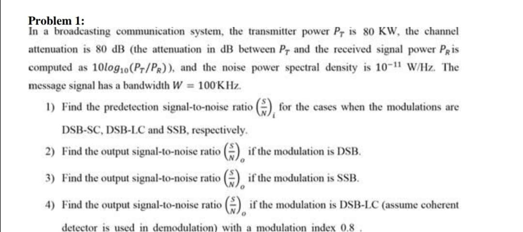 Problem 1:
In a broadcasting communication system, the transmitter power Pr is 80 KW, the channel
attenuation is 80 dB (the attenuation in dB between Pr and the received signal power PRis
computed as 10log10(Pr/PR)), and the noise power spectral density is 10-1" W/Hz. The
message signal has a bandwidth W 100KHZ.
1) Find the predetection signal-to-noise ratio (), for the cases when the modulations are
DSB-SC, DSB-LC and SSB, respectively.
2) Find the output signal-to-noise ratio ) if the modulation is DSB.
3) Find the output signal-to-noise ratio G), if the modulation is SSB.
4) Find the output signal-to-noise ratio e) if the modulation is DSB-LC (assume coherent
detector is used in demodulation) with a modulation index 0.8
