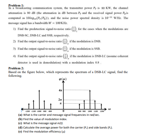 Problem 1:
In a broadcasting communication system, the transmitter power P, is 80 KW, the channel
attenuation is 80 dB (the attenuation in dB between Pr and the received signal power Pgis
computed as 10log,o(Pr/Pa)), and the noise power spectral density is 10-11 W/Hz. The
message signal has a bandwidth W = 100KHZ.
1) Find the predetection signal-to-noise ratio (), for the cases when the modulations are
DSB-SC, DSB-LC and SSB, respectively.
2) Find the output signal-to-noise ratio (), if the modulation is DSB.
3) Find the output signal-to-noise ratio () if the modulation is SSB.
4) Find the output signal-to-noise ratio A if the modulation is DSB-LC (assume coherent
detector is used in demodulation) with a modulation index 0.8.
Problem 2:
Based on the figure below, which represents the spectrum of a DSB-LC signal, find the
following.
4n
s00 900 1000 100 1200
(a) What is the carrier and message signal frequencies in rad/sec.
1200 -1100 -1000 s00 400
(b) Find the value of modulation index.
(c) What is the message signal m/t).
(d) Calculate the average power for both the carrier (P.) and side bands (P.).
(e) Find the modulation efficiency (u)
