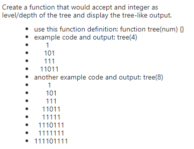 Create a function that would accept and integer as
level/depth of the tree and display the tree-like output.
use this function definition: function tree(num) {}
• example code and output: tree(4)
1
101
111
11011
another example code and output: tree(8)
1
101
111
11011
11111
1110111
1111111
• 111101111
