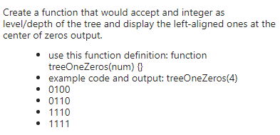 Create a function that would accept and integer as
level/depth of the tree and display the left-aligned ones at the
center of zeros output.
use this function definition: function
treeOneZeros(num) {}
example code and output: treeOneZeros(4)
• 0100
• 0110
• 1110
• 1111
