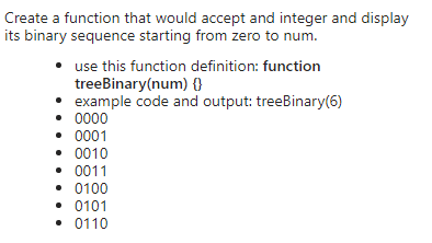 Create a function that would accept and integer and display
its binary sequence starting from zero to num.
• use this function definition: function
treebinary(num) {}
• example code and output: treebinary(6)
• 0000
• 0001
• 0010
• 0011
• 0100
• 0101
• 0110
