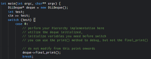 int main(int argc, char** argv) {
DLLDeque* deque
int test;
cin >> test;
switch (test)
= new DLLDeque ();
case 0:
// perform your Hierarchy implementation here
// utilize the deque initialized,
// initialize variables you need before switch
// you can use the print() method to debug, but not the final_print()
// do not modify from this point onwards
deque->finalprint();
break;
