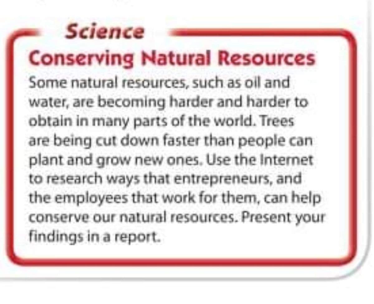 Science
Conserving Natural Resources
Some natural resources, such as oil and
water, are becoming harder and harder to
obtain in many parts of the world. Trees
are being cut down faster than people can
plant and grow new ones. Use the Internet
to research ways that entrepreneurs, and
the employees that work for them, can help
conserve our natural resources. Present your
findings in a report.
