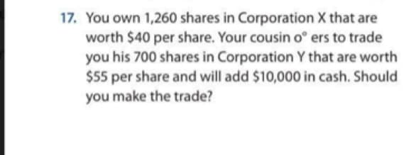 17. You own 1,260 shares in Corporation X that are
worth $40 per share. Your cousin o° ers to trade
you his 700 shares in Corporation Y that are worth
$55 per share and will add $10,000 in cash. Should
you make the trade?
