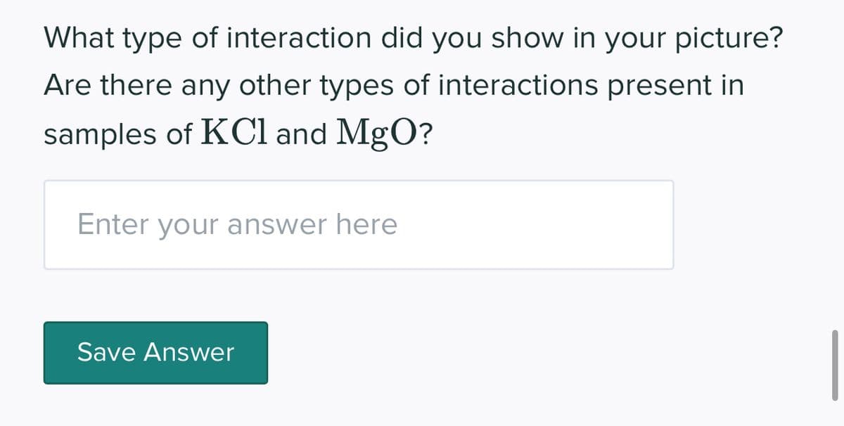 What type of interaction did you show in your picture?
Are there any other types of interactions present in
samples of KCl and MgO?
Enter your answer here
Save Answer