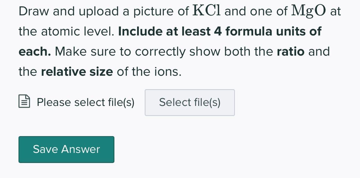 Draw and upload a picture of KCl and one of MgO at
the atomic level. Include at least 4 formula units of
each. Make sure to correctly show both the ratio and
the relative size of the ions.
Please select file(s)
Save Answer
Select file(s)