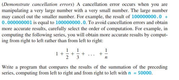 (Demonstrate cancellation errors) A cancellation error occurs when you are
manipulating a very large number with a very small number. The large number
may cancel out the smaller number. For example, the result of 100000000.0 +
0.000000001 is equal to 100000000.0. To avoid cancellation errors and obtain
more accurate results, carefully select the order of computation. For example, in
computing the following series, you will obtain more accurate results by comput-
ing from right to left rather than from left to right:
1
1
1
1+
+
3
+
...
2
п
Write a program that compares the results of the summation of the preceding
series, computing from left to right and from right to left with n = 50000.
