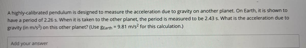 A highly-calibrated pendulum is designed to measure the acceleration due to gravity on another planet. On Earth, it is shown to
have a period of 2.26 s. When it is taken to the other planet, the period is measured to be 2.43 s. What is the acceleration due to
gravity (in m/s2) on this other planet? (Use gEarth = 9.81 m/s² for this calculation.)
Add your answer
