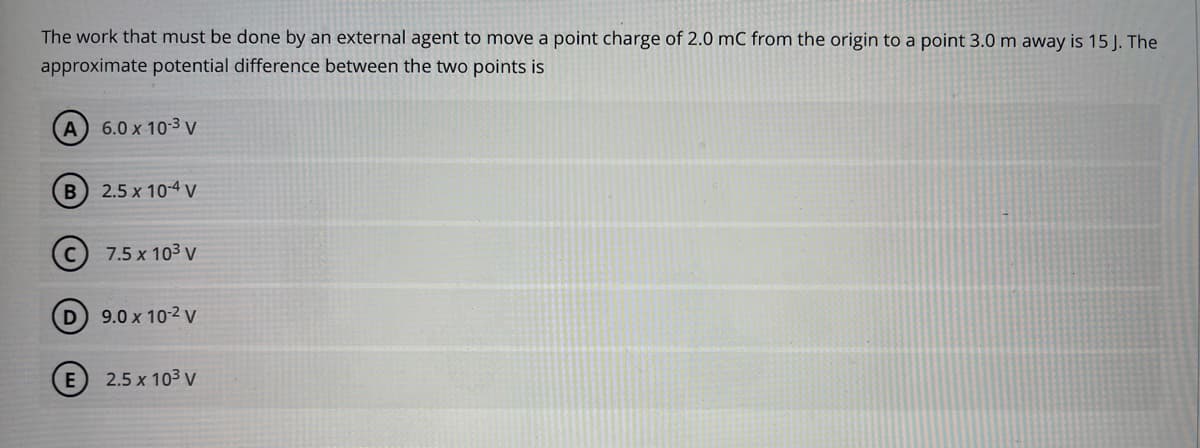 The work that must be done by an external agent to move a point charge of 2.0 mC from the origin to a point 3.0 m away is 15 J. The
approximate potential difference between the two points is
A 6.0 x 10:3 v
B 2.5 x 10-4 V
7.5 x 103 v
9.0 x 10-2 v
E
2.5 x 103 v
