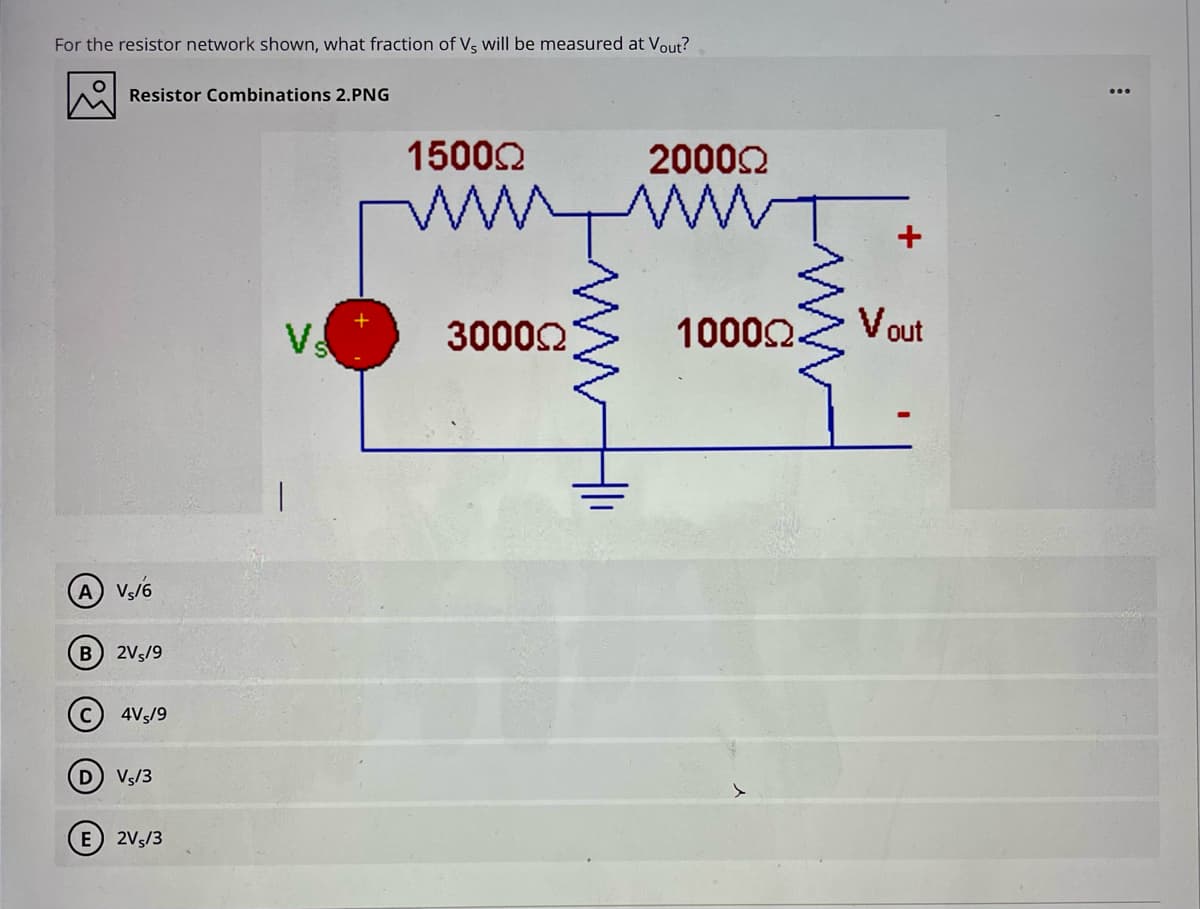 For the resistor network shown, what fraction of Vs will be measured at Vout?
Resistor Combinations 2.PNG
15000
20002
30000
10002
Vout
A V/6
B 2Vs/9
4Vs/9
Vs/3
E) 2V5/3
