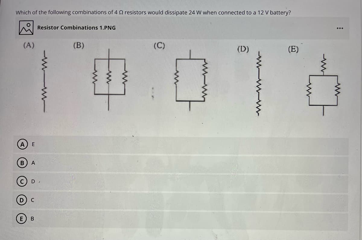 Which of the following combinations of 4 2 resistors would dissipate 24 W when connected to a 12 V battery?
Resistor Combinations 1.PNG
(A)
(B)
(D)
(E)
E
A
В

