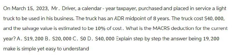 On March 15, 2023, Mr. Driver, a calendar - year taxpayer, purchased and placed in service a light
truck to be used in his business. The truck has an ADR midpoint of 8 years. The truck cost $40,000,
and the salvage value is estimated to be 10% of cost. What is the MACRS deduction for the current
year? A. $19,200 B. $20,000 C. $0 D. $40,000 Explain step by step the answer being 19,200
make is simple yet easy to understand