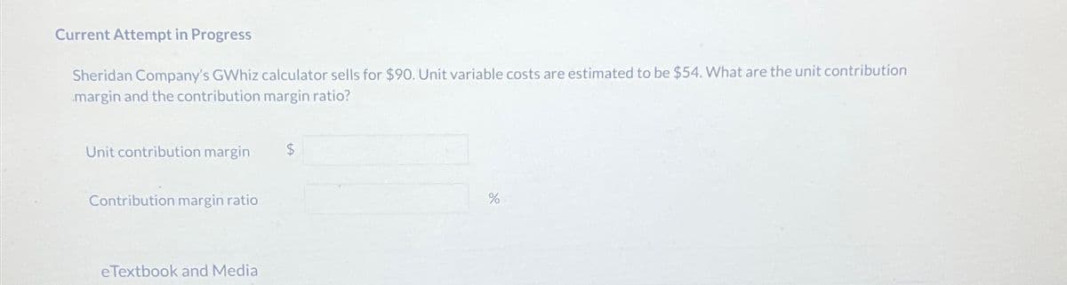 Current Attempt in Progress
Sheridan Company's GWhiz calculator sells for $90. Unit variable costs are estimated to be $54. What are the unit contribution
margin and the contribution margin ratio?
Unit contribution margin
$
Contribution margin ratio
eTextbook and Media
%