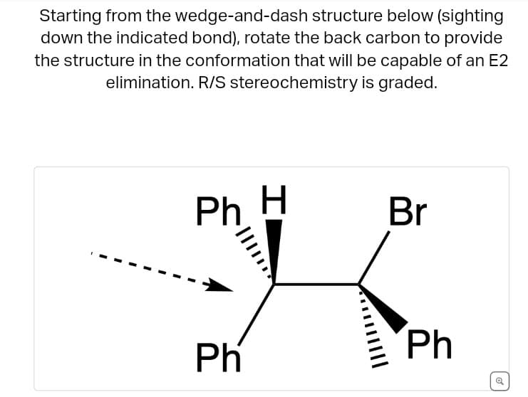Starting from the wedge-and-dash structure below (sighting
down the indicated bond), rotate the back carbon to provide
the structure in the conformation that will be capable of an E2
elimination. R/S stereochemistry is graded.
Ph
H
Br
Ph
Ph