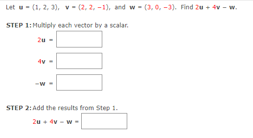 Let u = (1, 2, 3), v = (2, 2, –1), and w = (3, 0, -3). Find 2u + 4v – w.
STEP 1: Multiply each vector by a scalar.
2u =
4v =
-W =
STEP 2:Add the results from Step 1.
2u + 4v – w =
