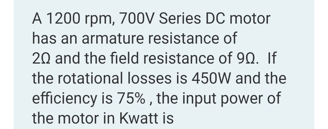 A 1200 rpm, 700V Series DC motor
has an armature resistance of
20 and the field resistance of 90. If
the rotational losses is 450W and the
efficiency is 75% , the input power of
the motor in Kwatt is
