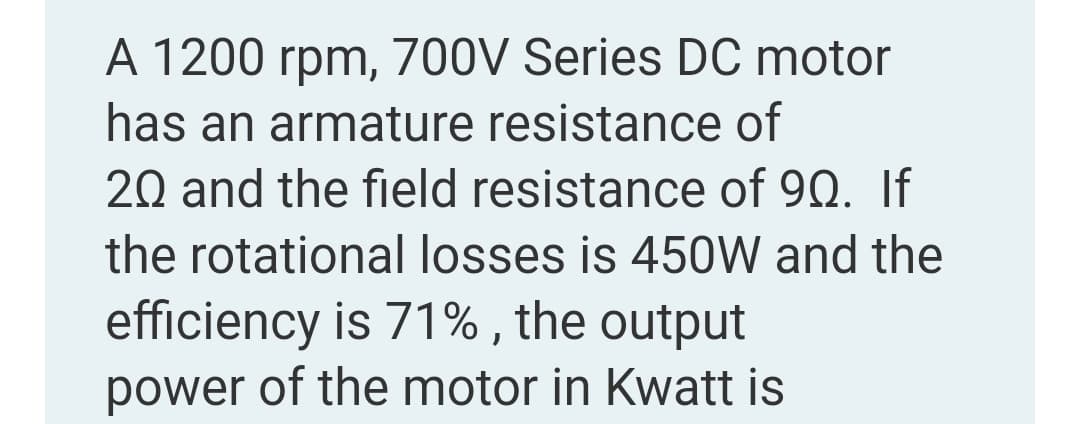 A 1200 rpm, 700V Series DC motor
has an armature resistance of
20 and the field resistance of 90. If
the rotational losses is 450W and the
efficiency is 71% , the output
power of the motor in Kwatt is
