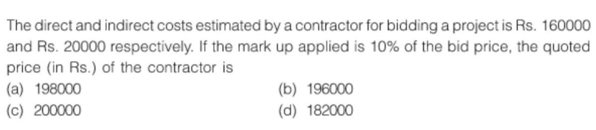 The direct and indirect costs estimated by a contractor for bidding a project is Rs. 160000
and Rs. 20000 respectively. If the mark up applied is 10% of the bid price, the quoted
price (in Rs.) of the contractor is
(a) 198000
(c) 200000
(b) 196000
(d) 182000
