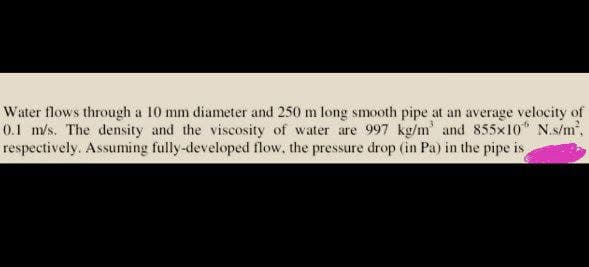 Water flows through a 10 mm diameter and 250 m long smooth pipe at an average velocity of
0.1 m/s. The density and the viscosity of water are 997 kg/m' and 855×10 N.s/m².
respectively. Assuming fully-developed flow, the pressure drop (in Pa) in the pipe is