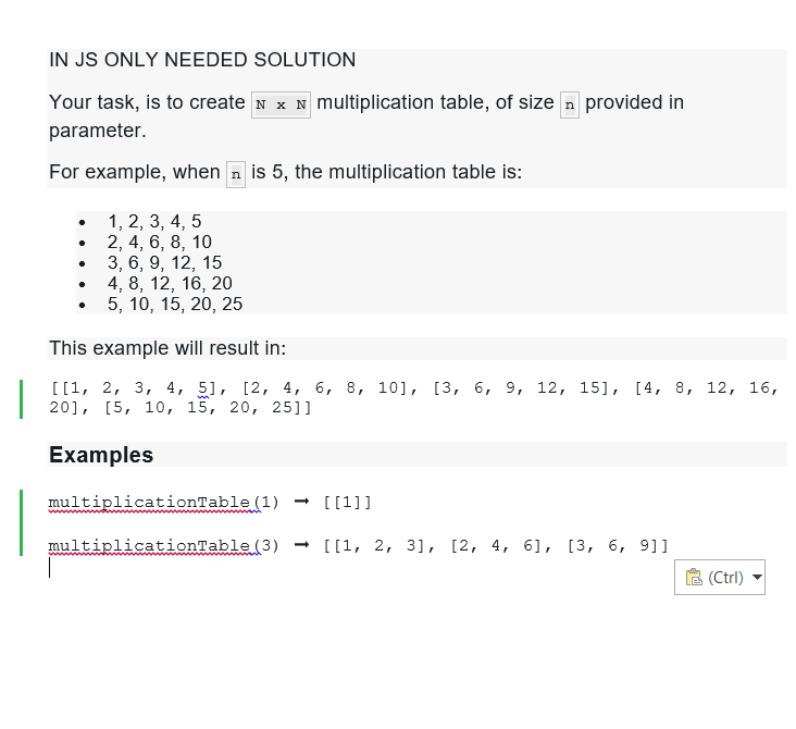 IN JS ONLY NEEDED SOLUTION
Your task, is to create N N multiplication table, of size n provided in
parameter.
For example, when is 5, the multiplication table is:
1, 2, 3, 4, 5
2, 4, 6, 8, 10
3, 6, 9, 12, 15
4, 8, 12, 16, 20
5, 10, 15, 20, 25
This example will result in:
|
[[1, 2, 3, 4, 5], [2, 4, 6, 8, 10], [3, 6, 9, 12, 15], [4, 8, 12, 16,
20], [5, 10, 15, 20, 251]
Examples
.
multiplicationTable (1) → [[1]]
multiplicationTable (3)→ [[1, 2, 3], [2, 4, 6], [3, 6, 9]]
(Ctrl)