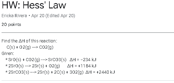 HW: Hess' Law
Ericka Rivera · Apr 20 (Edited Apr 20)
20 paints
Find the AH of this reaction:
C(s) + 02(g) -> co2(g)
Given:
* Sro(s) + Co2 (g) -->Srco3(s) AH = -234 kJ
* 2Sro(s) -> 2Sr(s) + 02(g)
* 2Srco3(s) --> 2Sr(s) + 20(s) + 302(g) AH = +2440 kJ
AH = +1184 kJ
