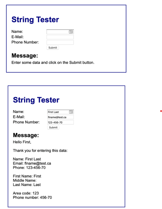 String Tester
Name:
E-Mail:
Phone Number:
Submit
Message:
Enter some data and click on the Submit button.
String Tester
Name:
E-Mail:
Phone Number:
First Name: First
Middle Name:
Last Name: Last
First Last
finame@test.ca
123-456-70
Submit
Message:
Hello First,
Thank you for entering this data:
Name: First Last
Email: flname@test.ca
Phone: 123-456-70
B
Area code: 123
Phone number: 456-70
&