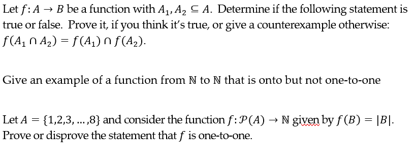 Let f: A
→ B be a function with A₁, A₂ ≤ A. Determine if the following statement is
true or false. Prove it, if you think it's true, or give a counterexample otherwise:
ƒ(A₁ N A₂) = ƒ (A₁) Ñ ƒ(A₂).
Give an example of a function from N to N that is onto but not one-to-one
Let A = {1,2,3, ...,8} and consider the function f: P(A) → N given by f(B) = |B|.
Prove or disprove the statement that f is one-to-one.