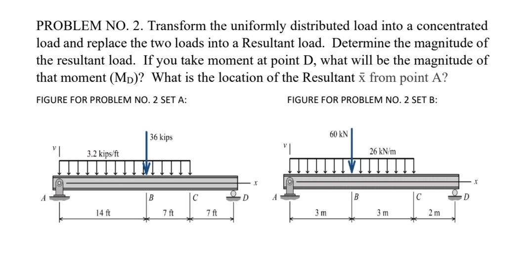 PROBLEM NO. 2. Transform the uniformly distributed load into a concentrated
load and replace the two loads into a Resultant load. Determine the magnitude of
the resultant load. If you take moment at point D, what will be the magnitude of
that moment (Mp)? What is the location of the Resultant x from point A?
FIGURE FOR PROBLEM NO. 2 SET A:
FIGURE FOR PROBLEM NO. 2 SET B:
36 kips
60 kN
3.2 kips/ft
26 kN/m
|B
|C
14 ft
7 ft
7 ft
3 m
3 m
2 m
