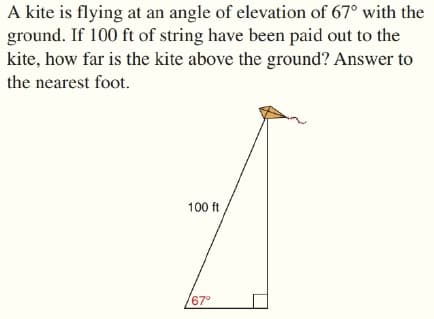 A kite is flying at an angle of elevation of 67° with the
ground. If 100 ft of string have been paid out to the
kite, how far is the kite above the ground? Answer to
the nearest foot.
100 ft
67°
