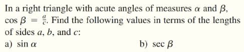 In a right triangle with acute angles of measures a and ß,
cos B = %. Find the following values in terms of the lengths
of sides a, b, and c:
a) sin a
b) sec ß
