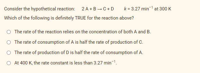 Consider the hypothetical reaction: 2 A+B → C+D
Which of the following is definitely TRUE for the reaction above?
The rate of the reaction relies on the concentration of both A and B.
O The rate of consumption of A is half the rate of production of C.
O The rate of production of D is half the rate of consumption of A.
O At 400 K, the rate constant is less than 3.27 min-¹.
k = 3.27 min¹ at 300 K