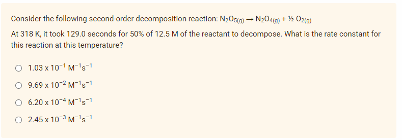 Consider the following second-order decomposition reaction: N₂O5(g) → N₂O4(g) + 1/2O2(g)
At 318 K, it took 129.0 seconds for 50% of 12.5 M of the reactant to decompose. What is the rate constant for
this reaction at this temperature?
O 1.03 x 10¹ M¯¹s¹
9.69 x 10-2 M¹s1
6.20 x 10-4 M¹s1
O 2.45 x 10-³ M¯¹s-¹
-1
