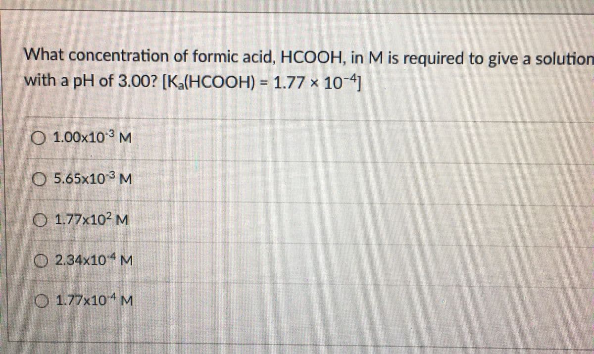 What concentration of formic acid, HCOOH, in M is required to give a solution
with a pH of 3.00? [Ka(HCOOH) = 1.77 x 104]
O 1.00x103 M
O 5.65x10 3 M
O 1.77x10² M
O 2.34x104 M
O 1.77x10 M
