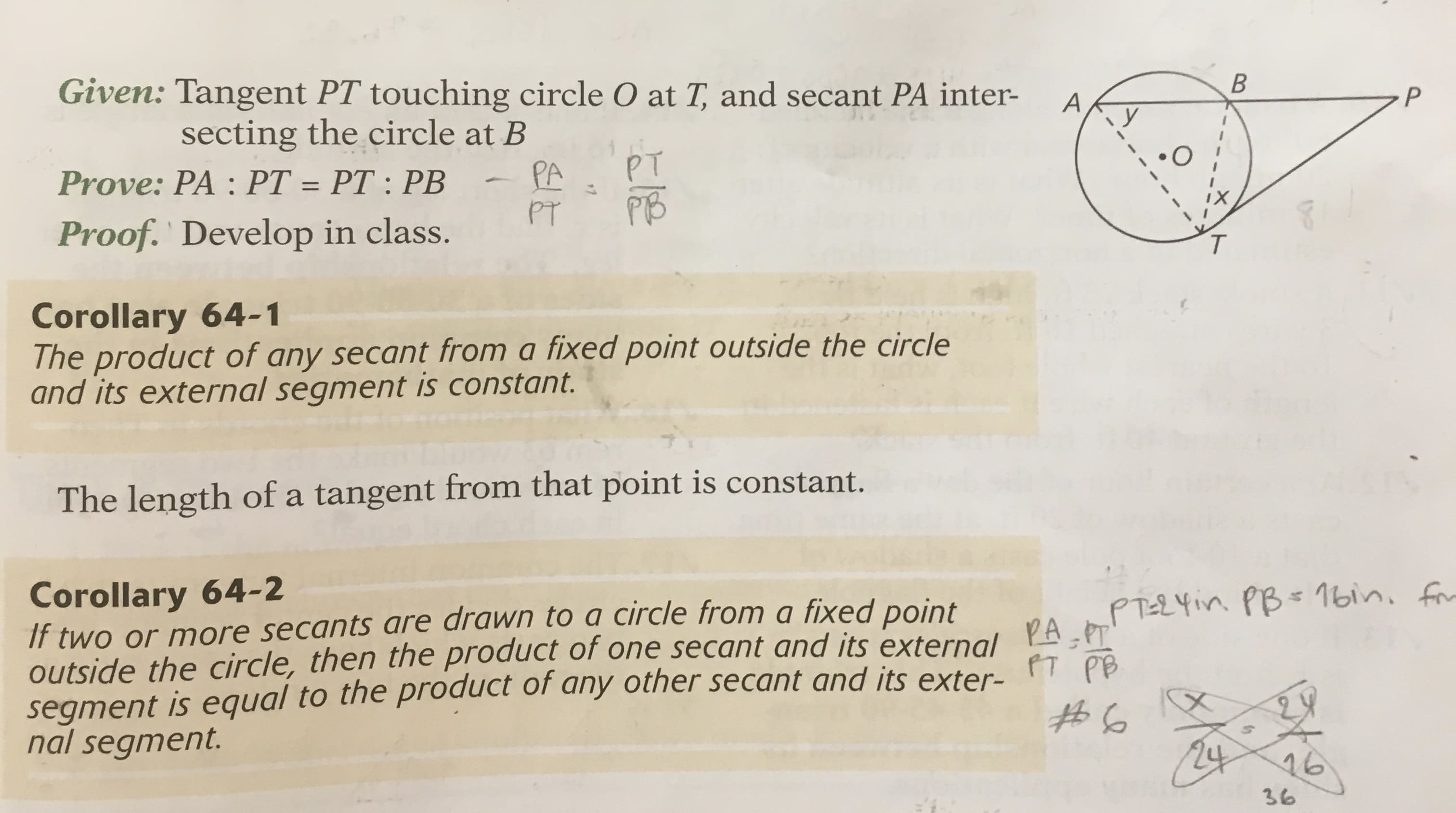 Given: Tangent PT touching circle O at T, and secant PA inter-
secting the circle at B
Prove: PA : PT = PT : PB
У
PT
PA
PT
%3D
Proof. Develop in class.
PB
T.
Corollary 64-1
The product of any secant from a fixed point outside the circle
and its external segment is constant.
The length of a tangent from that point is constant.
Corollary 64-2
If two or more secants are drawn to a circle from a fixed point
outside the circle, then the product of one secant and its external PA PT
segment is equal to the product of any other secant and its exter-
nal segment.
PTEZYin PB= 1bin, for
PT PB
24
16
36
