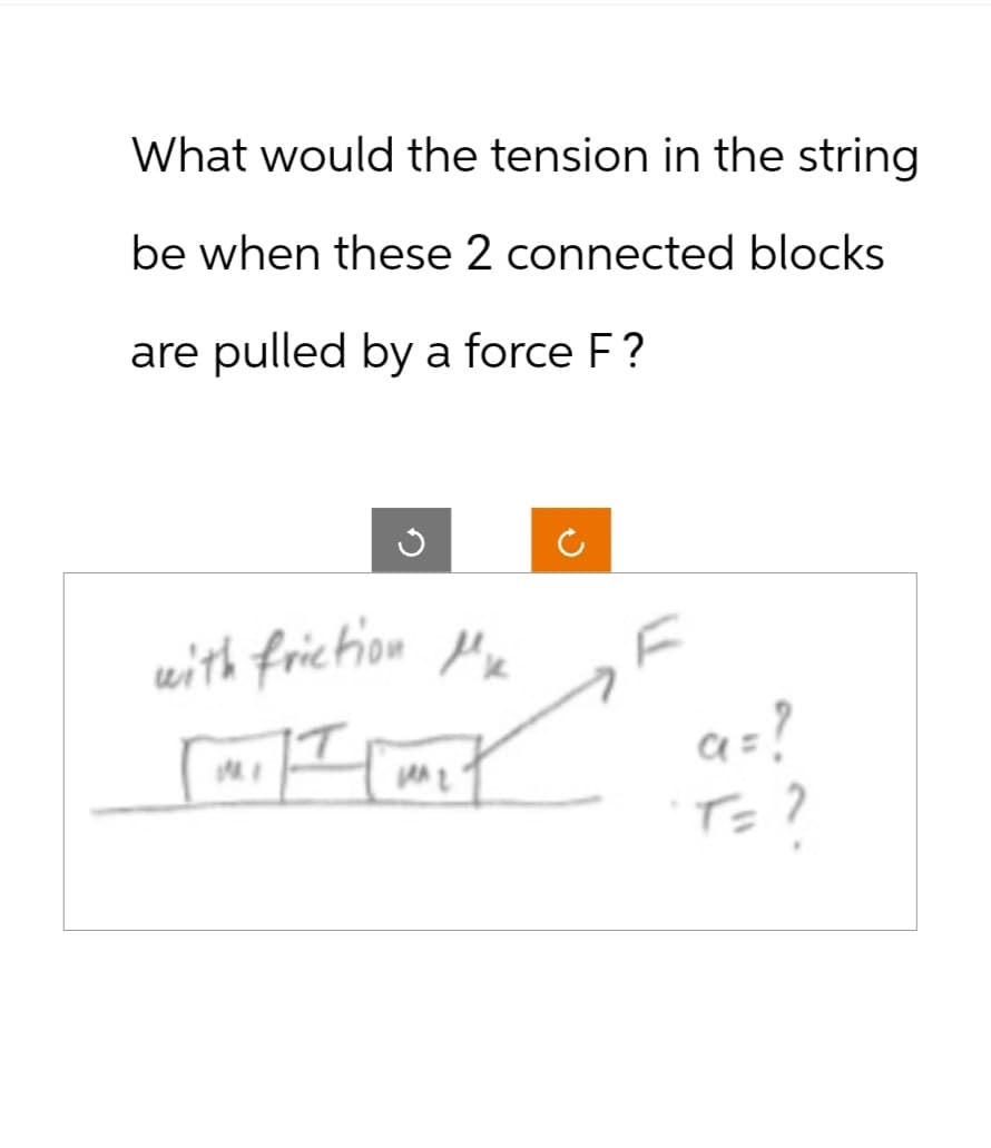What would the tension in the string
be when these 2 connected blocks
are pulled by a force F?
ว
with friction Me
a = ?
T= ?