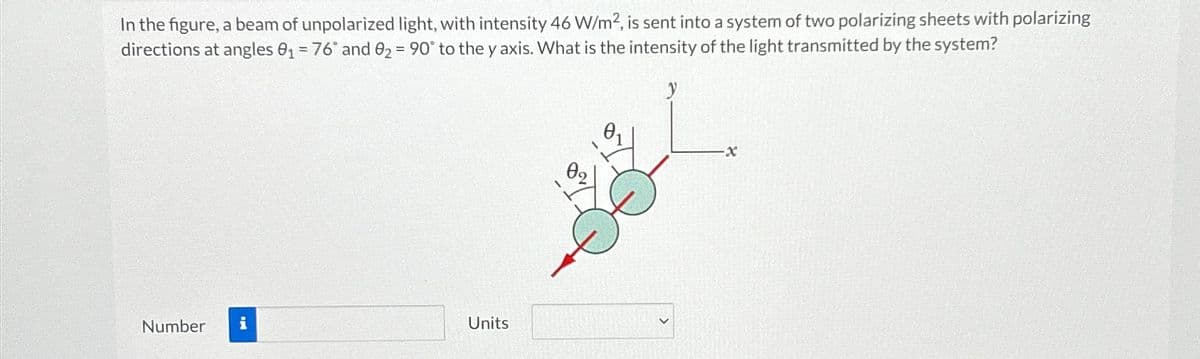 In the figure, a beam of unpolarized light, with intensity 46 W/m2, is sent into a system of two polarizing sheets with polarizing
directions at angles 0₁ = 76" and 02 90° to the y axis. What is the intensity of the light transmitted by the system?
89
6.
y
-X
Number i
Units