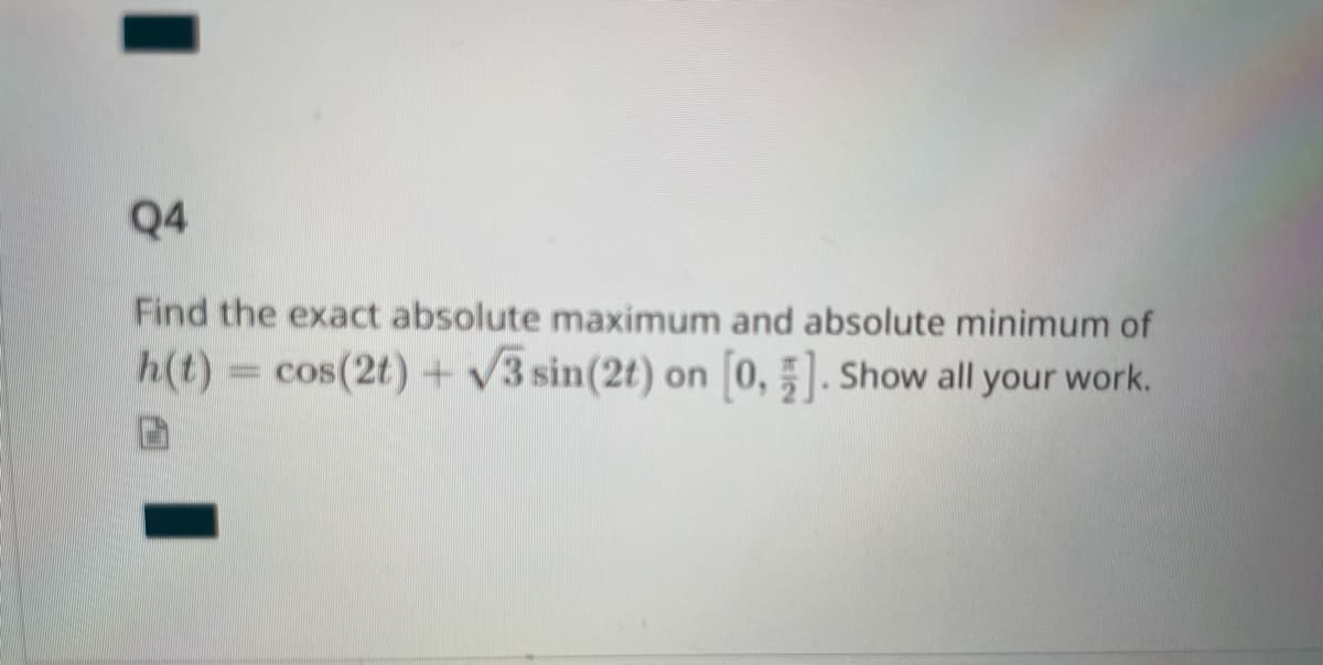 I
Q4
Find the exact absolute maximum and absolute minimum of
h(t) = cos(2t) + √3 sin(2t) on [0, 1]. Show all your work.