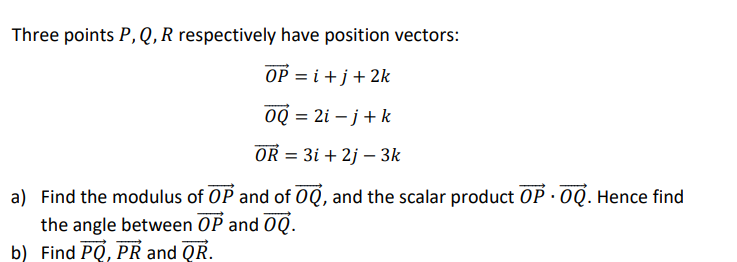 Three points P,Q,R respectively have position vectors:
OP = i +j+2k
OQ = 2i – j+k
OR = 3i + 2j – 3k
a) Find the modulus of OP and of 0Q, and the scalar product OP · 0Q. Hence find
the angle between OP and 0Q.
b) Find PQ, PR and QR.
