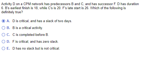 Activity D on a CPM network has predecessors B and C, and has successor F. D has duration
6. B's earliest finish is 18, while C's is 20. F's late startis 26. Which of the following is
definitely true?
A. D is critical, and has a slack of two days.
O B. B is a critical activity.
O C. C is completed before B.
O D. F is critical, and has zero slack.
O E. D has no slack but is not critical.
