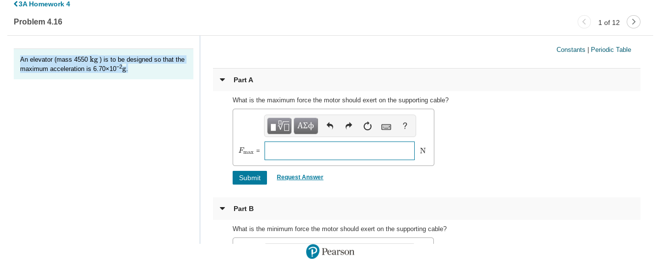 <3A Homework 4
Problem 4.16
1 of 12
Constants | Periodic Table
An elevator (mass 4550 kg ) is to be designed so that the
maximum acceleration is 6.70x10-2g.
Part A
What is the maximum force the motor should exert on the supporting cable?
να ΑΣφ
Fmax =
N
Request Answer
Submit
Part B
What is the minimum force the motor should exert on the supporting cable?
P Pearson
