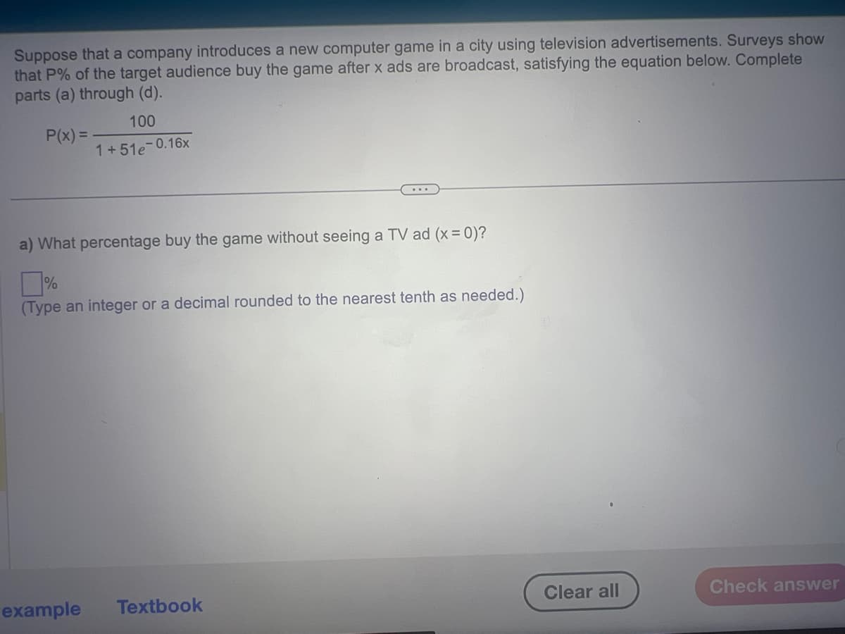 Suppose that a company introduces a new computer game in a city using television advertisements. Surveys show
that P% of the target audience buy the game after x ads are broadcast, satisfying the equation below. Complete
parts (a) through (d).
P(x)=
100
1+51e-0.16x
a) What percentage buy the game without seeing a TV ad (x = 0)?
(Type an integer or a decimal rounded to the nearest tenth as needed.)
example Textbook
Clear all
Check answer