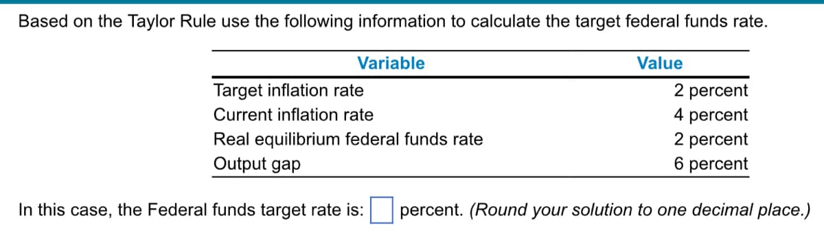 Based on the Taylor Rule use the following information to calculate the target federal funds rate.
Variable
Value
Target inflation rate
Current inflation rate
2 percent
4 percent
2 percent
Real equilibrium federal funds rate
Output gap
6 percent
In this case, the Federal funds target rate is: percent. (Round your solution to one decimal place.)