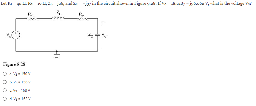 Let R₁ = 42 02, R₂ = 16 02, Z₁j26, and Zc = -j37 in the circuit shown in Figure 9.28. If Vo = 18.2187 - j96.062 V, what is the voltage Vs?
R₁
ZL
R₂
Figure 9.28
O a. Vs = 150 V
O b. Vs=156 V
O c.Vs = 168 V
O d. V5 = 162 V
HIL
Zc =%