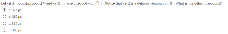 Let v₁(t) = 5 cos(271000t) V and v₂(t) = 5 cos(271000t - 135°) V. Notice that v₂(t) is a delayed version of v₁(t). What is the delay in seconds?
a. 375 us
O b. 350 μs
O
c. 325 us
O
d. 300 μs